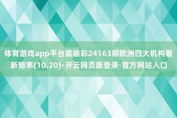 体育游戏app平台赢输彩24163期欧洲四大机构最新赔率(10.20)-开云网页版登录·官方网站入口