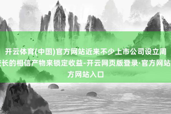 开云体育(中国)官方网站近来不少上市公司设立周期较长的相信产物来锁定收益-开云网页版登录·官方网站入口