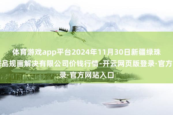 体育游戏app平台2024年11月30日新疆绿珠九鼎农居品规画解决有限公司价钱行情-开云网页版登录·官方网站入口